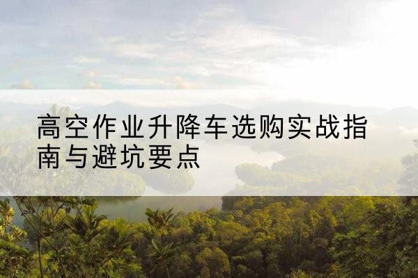 乌翠升降车怎么选-高空作业升降车选购实战指南与避坑要点