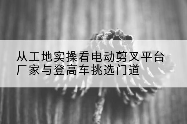 乌翠电动剪叉升降平台厂家-从工地实操看电动剪叉平台厂家与登高车挑选门道
