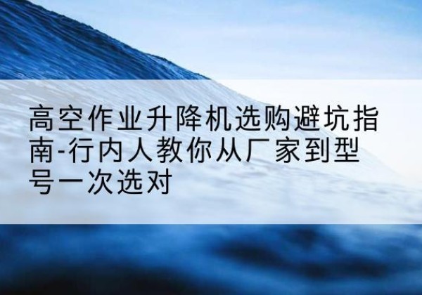 乌翠升降平台厂家-高空作业升降机选购避坑指南-行内人教你从厂家到型号一次选对