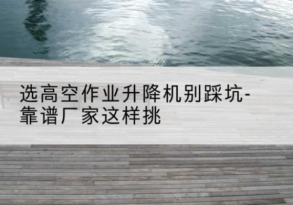 乌翠剪叉式升降机厂家-选高空作业升降机别踩坑-靠谱厂家这样挑