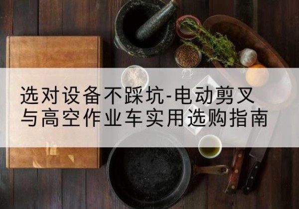 乌翠电动剪叉升降平台怎么选-选对设备不踩坑-电动剪叉与高空作业车实用选购指南
