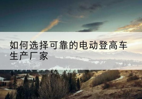 乌翠电动登高车厂家-如何选择可靠的电动登高车生产厂家