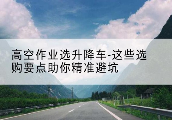 乌翠升降车厂家-高空作业选升降车-这些选购要点助你*避坑