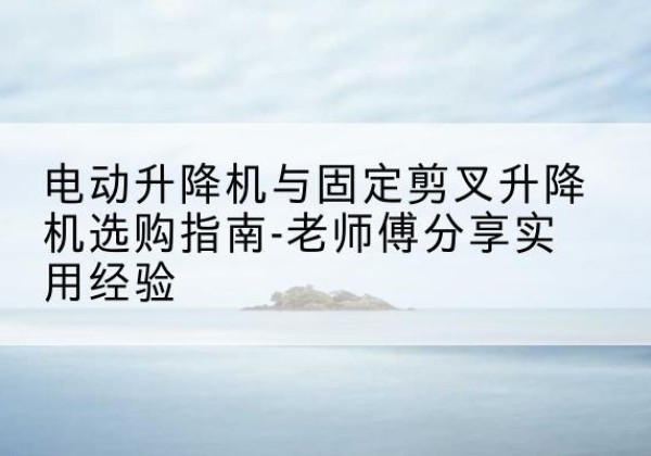 乌翠电动升降机怎么选-电动升降机与固定剪叉升降机选购指南-老师傅分享实用经验