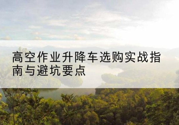 乌翠升降车怎么选-高空作业升降车选购实战指南与避坑要点