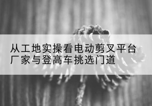 乌翠电动剪叉升降平台厂家-从工地实操看电动剪叉平台厂家与登高车挑选门道