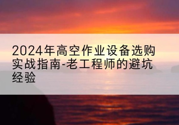 乌翠高空作业升降机厂家推荐-2024年高空作业设备选购实战指南-老工程师的避坑经验